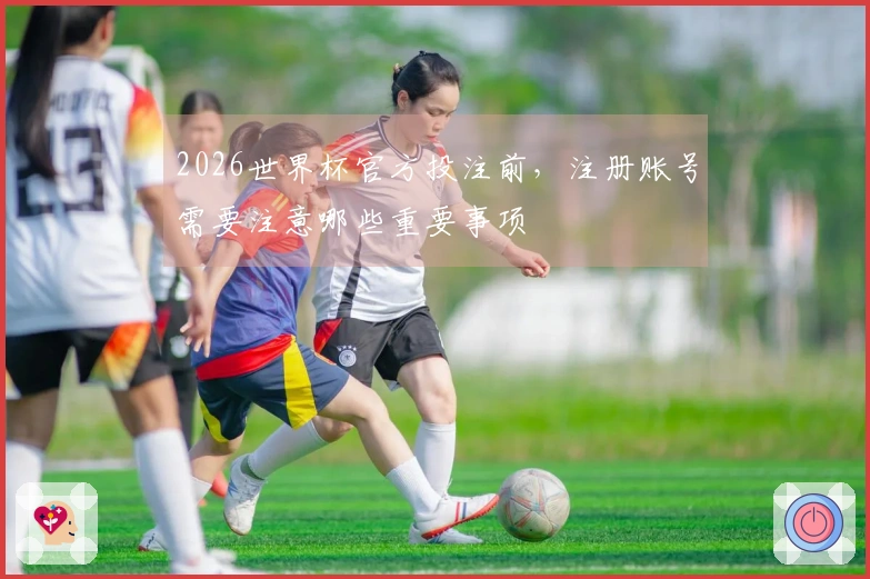2026世界杯官方投注前，注册账号需要注意哪些重要事项
