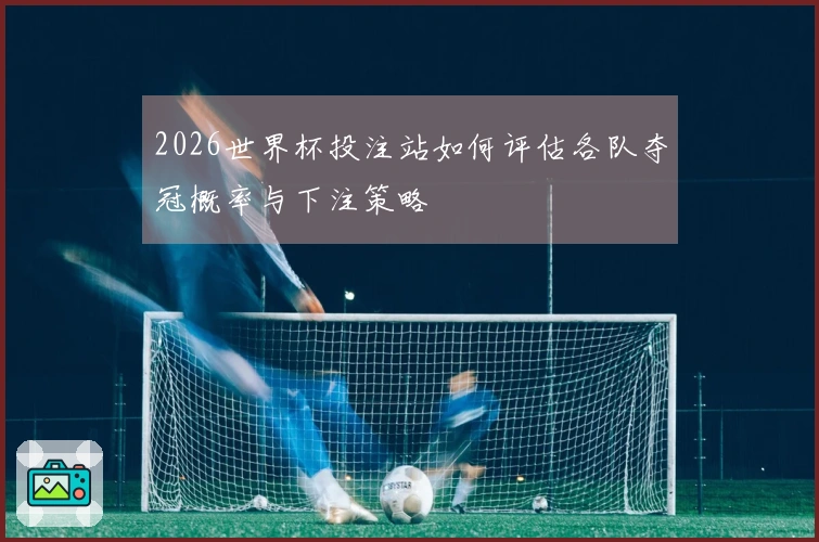 2026世界杯投注站如何评估各队夺冠概率与下注策略